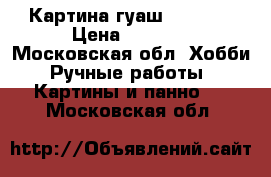 Картина гуаш 850/650 › Цена ­ 9 000 - Московская обл. Хобби. Ручные работы » Картины и панно   . Московская обл.